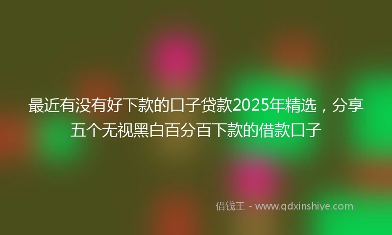 最近有没有好下款的口子贷款2025年精选，分享五个无视黑白百分百下款的借款口子