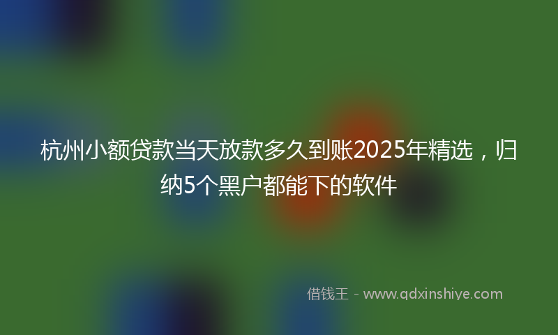杭州小额贷款当天放款多久到账2025年精选，归纳5个黑户都能下的软件