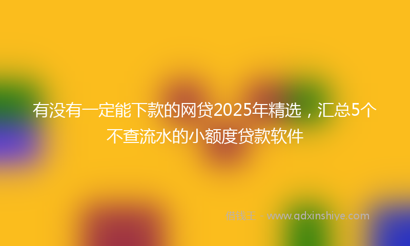 有没有一定能下款的网贷2025年精选，汇总5个不查流水的小额度贷款软件