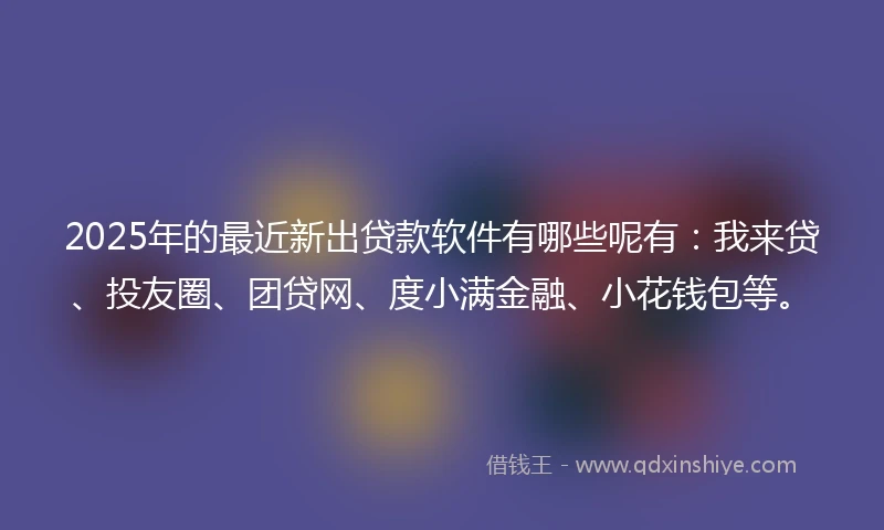 2025年的最近新出贷款软件有哪些呢有：我来贷、投友圈、团贷网、度小满金融、小花钱包等。