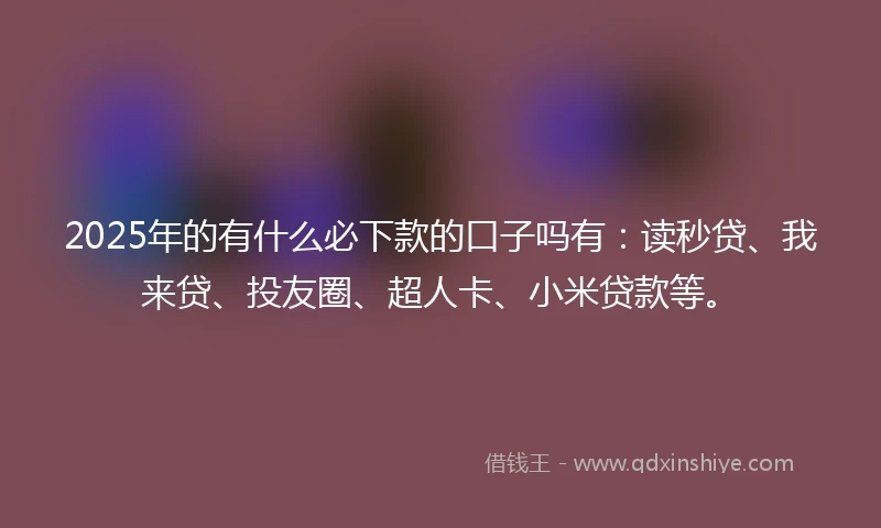 2025年的有什么必下款的口子吗有：读秒贷、我来贷、投友圈、超人卡、小米贷款等。