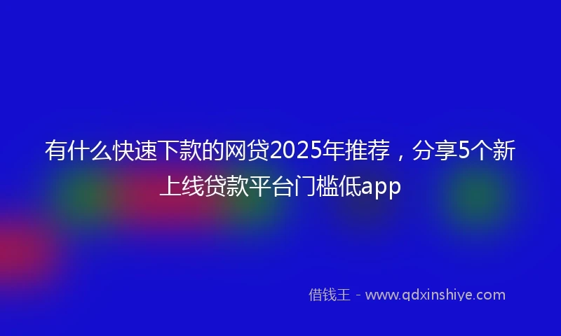 有什么快速下款的网贷2025年推荐，分享5个新上线贷款平台门槛低app