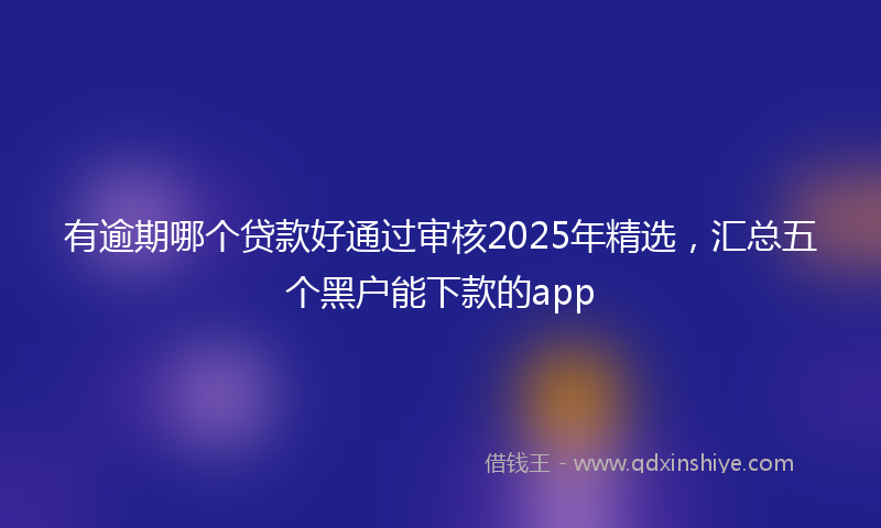 有逾期哪个贷款好通过审核2025年精选，汇总五个黑户能下款的app