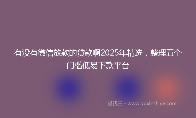 有没有微信放款的贷款啊2025年精选，整理五个门槛低易下款平台