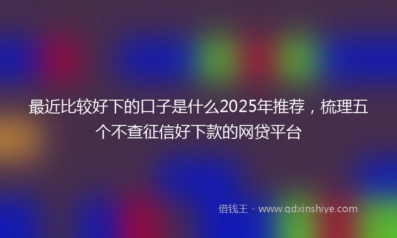 最近比较好下的口子是什么2025年推荐,梳理五个不查征信好下款的网贷平台
