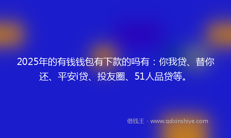 2025年的有钱钱包有下款的吗有：你我贷、替你还、平安i贷、投友圈、51人品贷等。