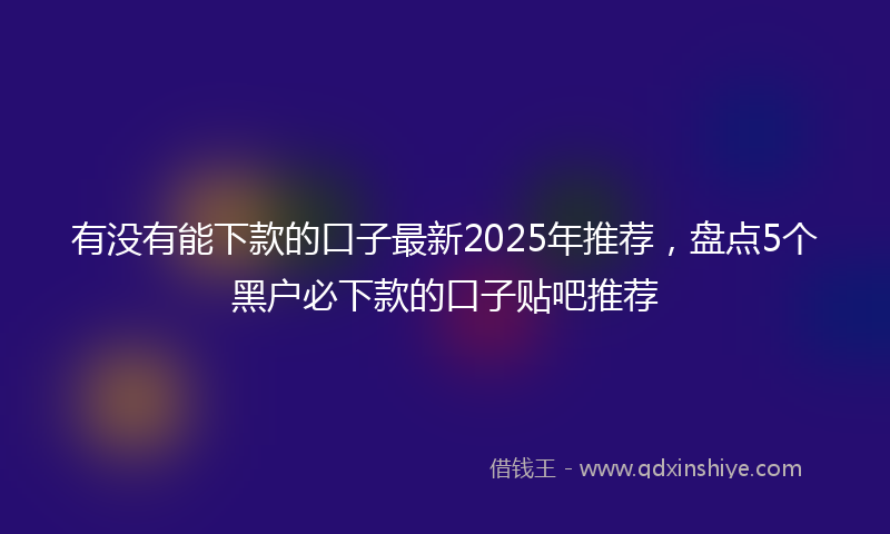 有没有能下款的口子最新2025年推荐，盘点5个黑户必下款的口子贴吧推荐