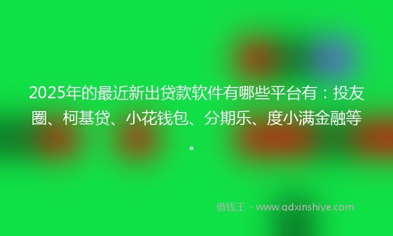 2025年的最近新出贷款软件有哪些平台有：投友圈、柯基贷、小花钱包、分期乐、度小满金融等。
