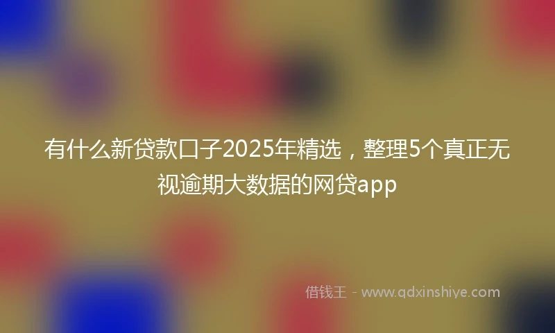 有什么新贷款口子2025年精选，整理5个真正无视逾期大数据的网贷app
