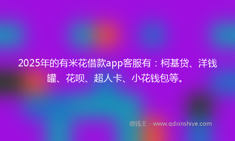 2025年的有米花借款app客服有：柯基贷、洋钱罐、花呗、超人卡、小花钱包等。