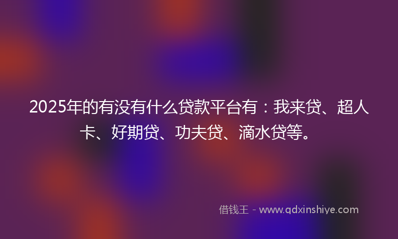2025年的有没有什么贷款平台有：我来贷、超人卡、好期贷、功夫贷、滴水贷等。