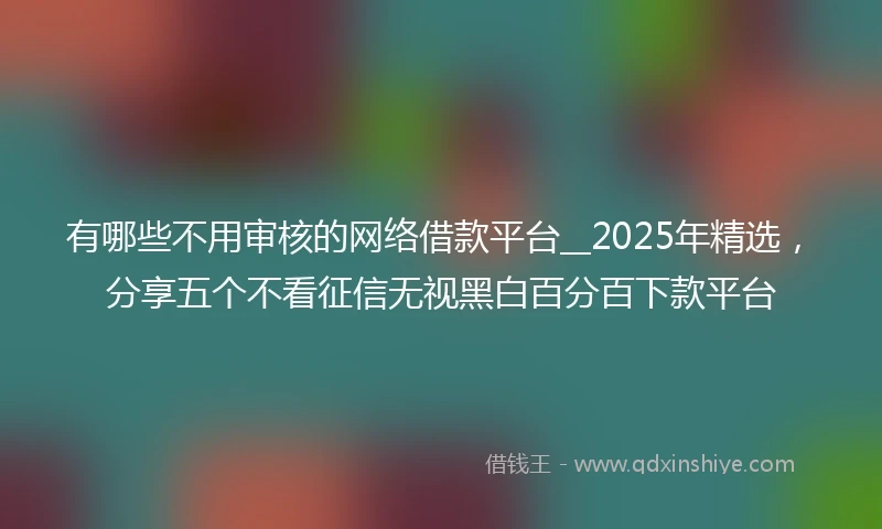 有哪些不用审核的网络借款平台__2025年精选，分享五个不看征信无视黑白百分百下款平台