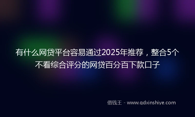 有什么网贷平台容易通过2025年推荐，整合5个不看综合评分的网贷百分百下款口子