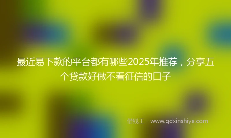 最近易下款的平台都有哪些2025年推荐，分享五个贷款好做不看征信的口子