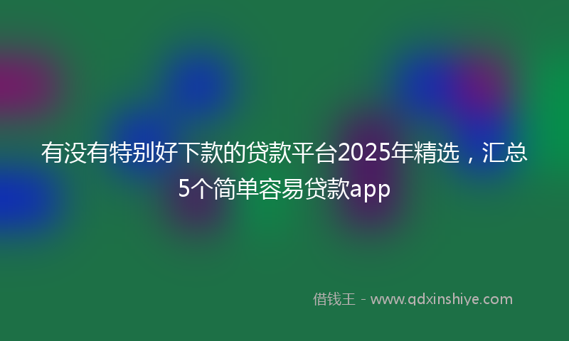 有没有特别好下款的贷款平台2025年精选,汇总5个简单容易贷款app
