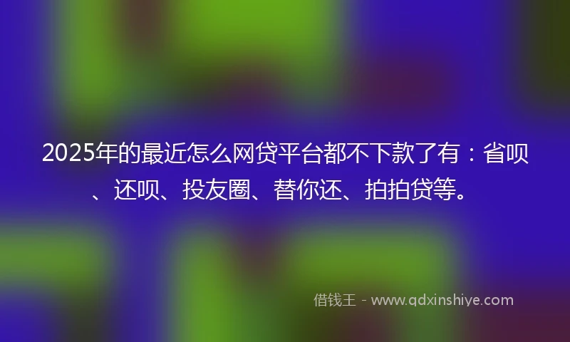 2025年的最近怎么网贷平台都不下款了有:省呗、还呗、投友圈、替你还、拍拍贷等。