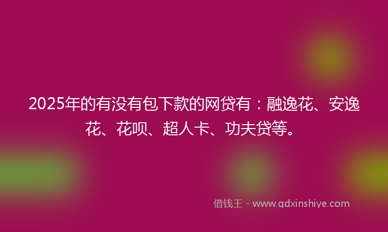 2025年的有没有包下款的网贷有：融逸花、安逸花、花呗、超人卡、功夫贷等。