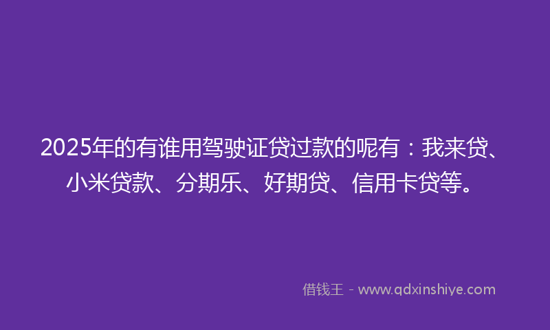 2025年的有谁用驾驶证贷过款的呢有：我来贷、小米贷款、分期乐、好期贷、信用卡贷等。