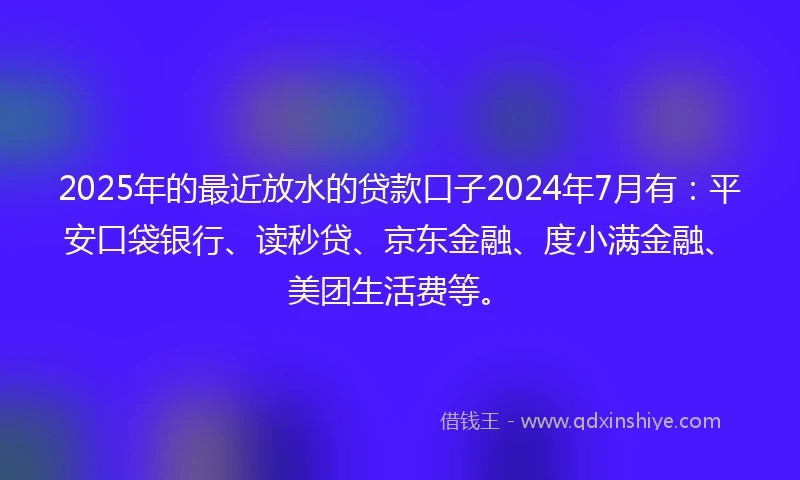2025年的最近放水的贷款口子2024年7月有：平安口袋银行、读秒贷、京东金融、度小满金融、美团生活费等。