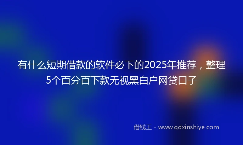 有什么短期借款的软件必下的2025年推荐，整理5个百分百下款无视黑白户网贷口子
