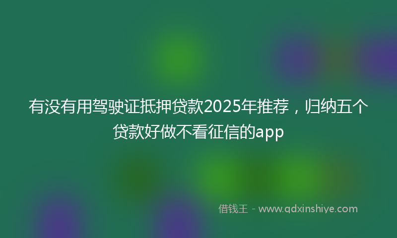 有没有用驾驶证抵押贷款2025年推荐，归纳五个贷款好做不看征信的app