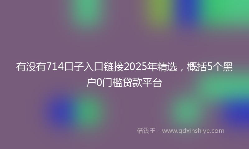 有没有714口子入口链接2025年精选，概括5个黑户0门槛贷款平台