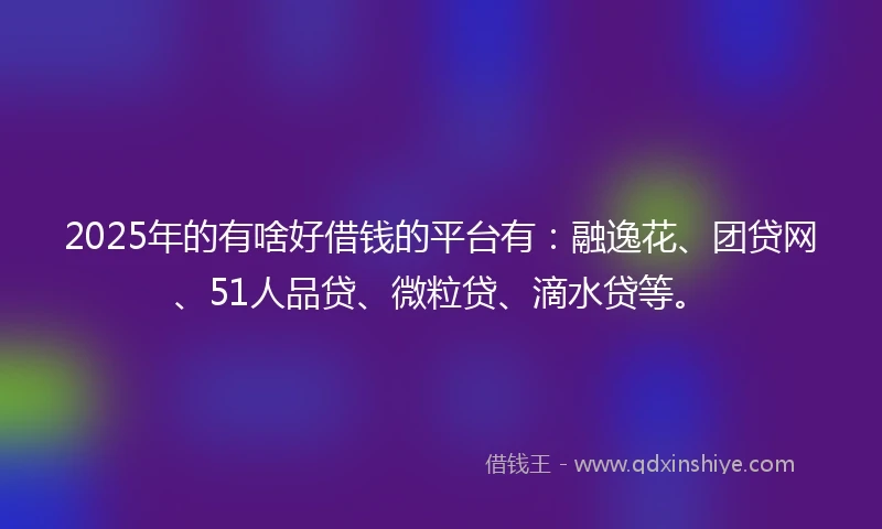 2025年的有啥好借钱的平台有：融逸花、团贷网、51人品贷、微粒贷、滴水贷等。