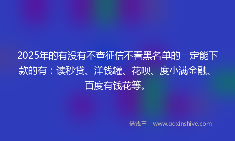 2025年的有没有不查征信不看黑名单的一定能下款的有：读秒贷、洋钱罐、花呗、度小满金融、百度有钱花等。