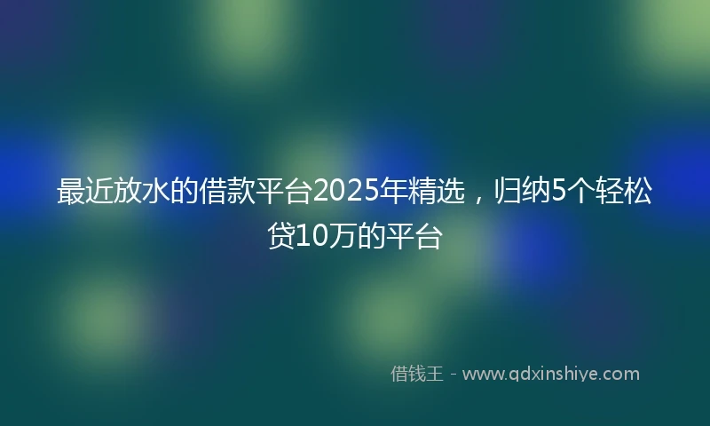 最近放水的借款平台2025年精选，归纳5个轻松贷10万的平台