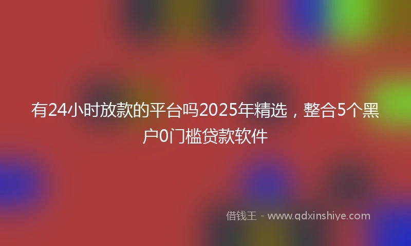 有24小时放款的平台吗2025年精选，整合5个黑户0门槛贷款软件