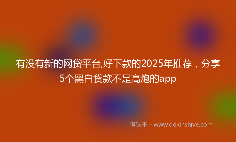 有没有新的网贷平台,好下款的2025年推荐，分享5个黑白贷款不是高炮的app