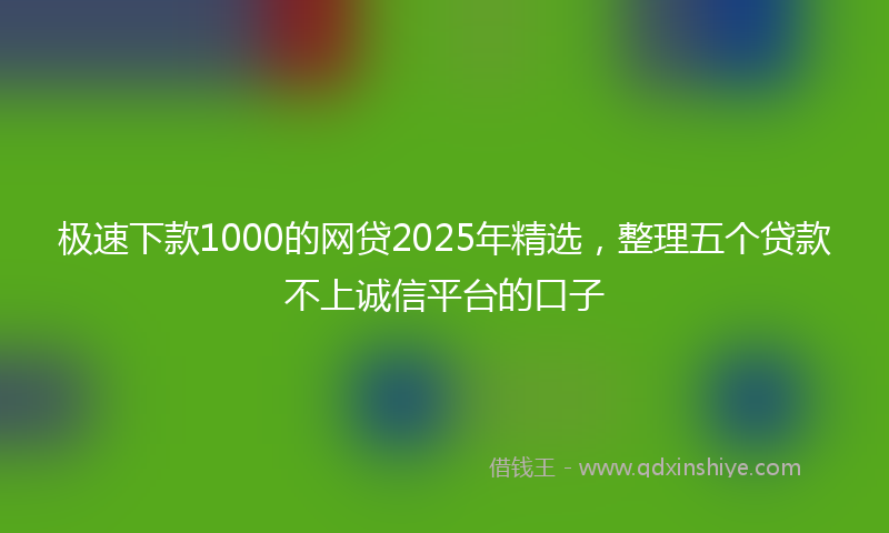 极速下款1000的网贷2025年精选，整理五个贷款不上诚信平台的口子