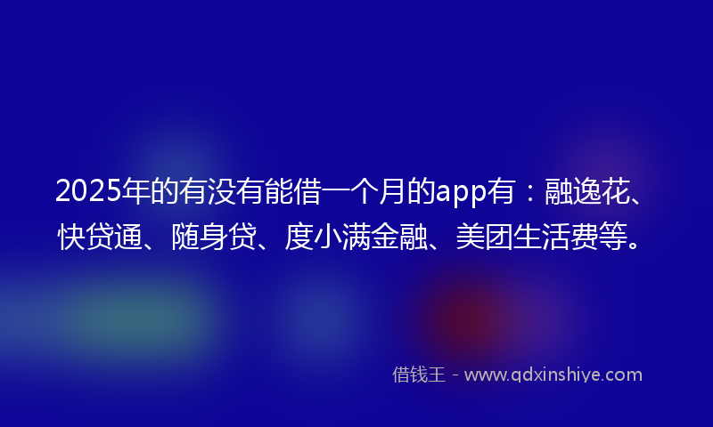 2025年的有没有能借一个月的app有：融逸花、快贷通、随身贷、度小满金融、美团生活费等。