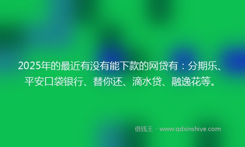 2025年的最近有没有能下款的网贷有：分期乐、平安口袋银行、替你还、滴水贷、融逸花等。