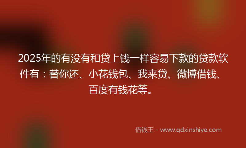 2025年的有没有和贷上钱一样容易下款的贷款软件有：替你还、小花钱包、我来贷、微博借钱、百度有钱花等。