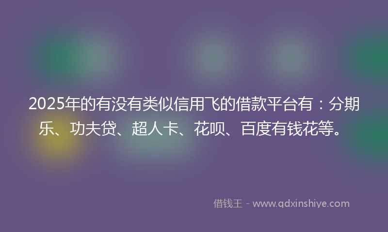 2025年的有没有类似信用飞的借款平台有：分期乐、功夫贷、超人卡、花呗、百度有钱花等。