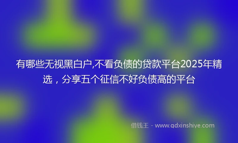 有哪些无视黑白户,不看负债的贷款平台2025年精选,分享五个征信不好负债高的平台