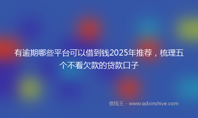 有逾期哪些平台可以借到钱2025年推荐，梳理五个不看欠款的贷款口子