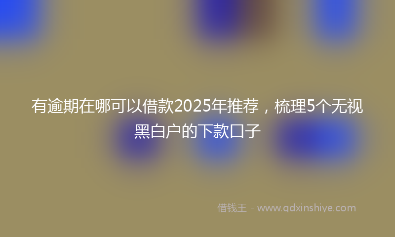 有逾期在哪可以借款2025年推荐，梳理5个无视黑白户的下款口子