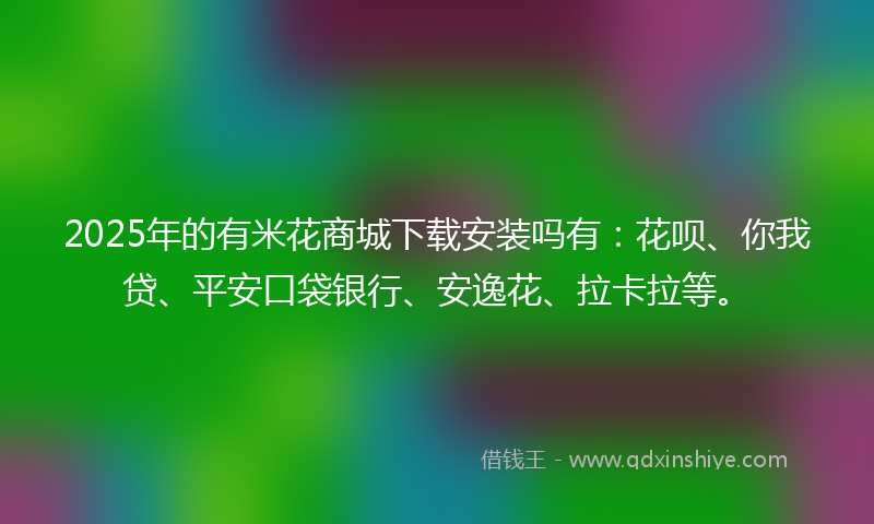 2025年的有米花商城下载安装吗有：花呗、你我贷、平安口袋银行、安逸花、拉卡拉等。
