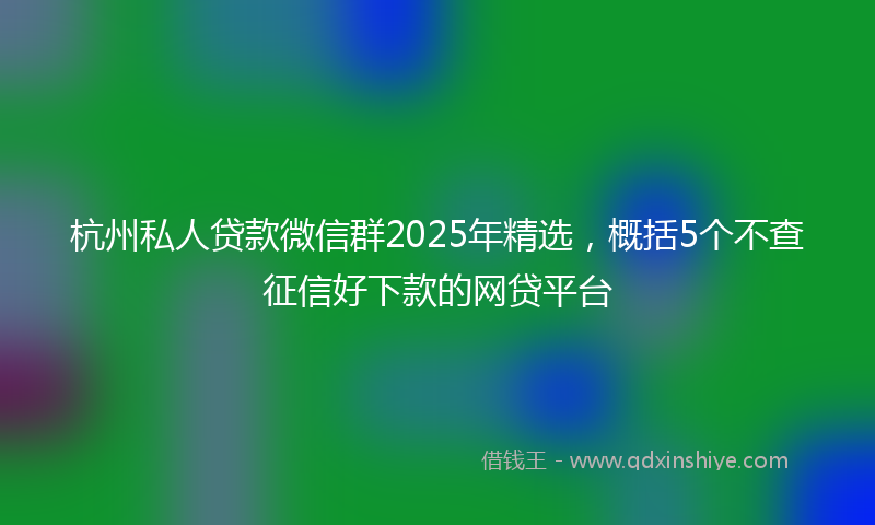 杭州私人贷款微信群2025年精选，概括5个不查征信好下款的网贷平台