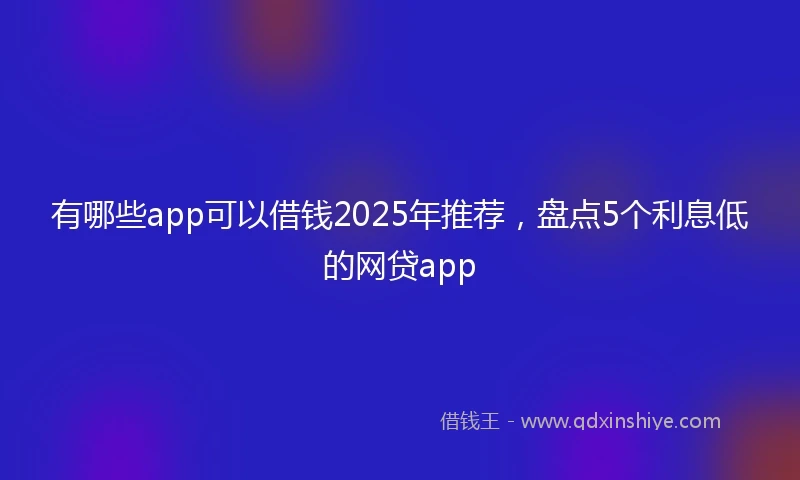 有哪些app可以借钱2025年推荐,盘点5个利息低的网贷app