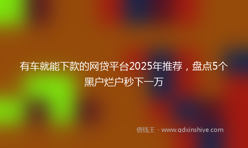 有车就能下款的网贷平台2025年推荐，盘点5个黑户烂户秒下一万
