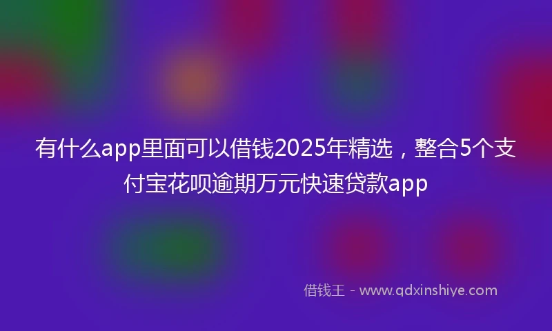 有什么app里面可以借钱2025年精选，整合5个支付宝花呗逾期万元快速贷款app