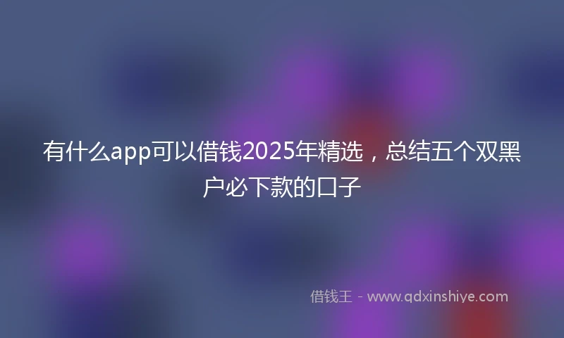 有什么app可以借钱2025年精选，总结五个双黑户必下款的口子