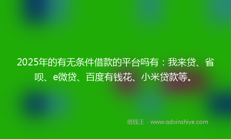 2025年的有无条件借款的平台吗有：我来贷、省呗、e微贷、百度有钱花、小米贷款等。