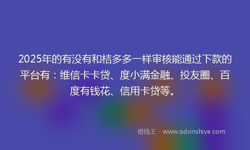 2025年的有没有和桔多多一样审核能通过下款的平台有：维信卡卡贷、度小满金融、投友圈、百度有钱花、信用卡贷等。