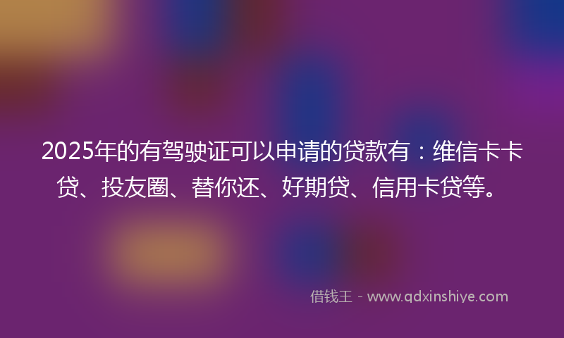 2025年的有驾驶证可以申请的贷款有：维信卡卡贷、投友圈、替你还、好期贷、信用卡贷等。