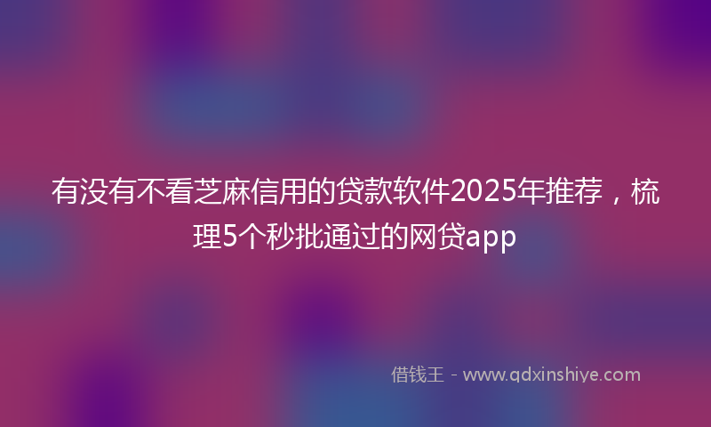 有没有不看芝麻信用的贷款软件2025年推荐，梳理5个秒批通过的网贷app