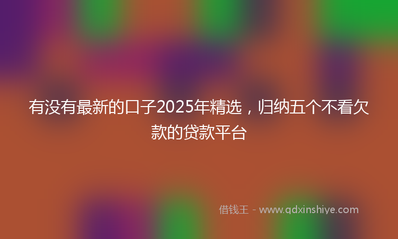有没有最新的口子2025年精选，归纳五个不看欠款的贷款平台